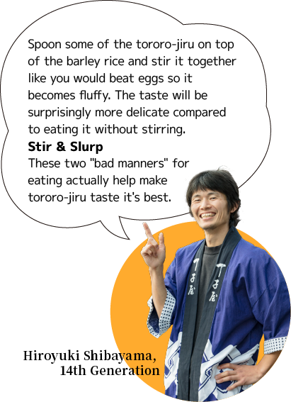 Spoon some of the tororo-jiru on top of the barley rice and stir it together like you would beat eggs so it becomes fluffy. The taste will be surprisingly more delicate compared to eating it without stirring.Stir & Slurp These two 'bad manners' for eating actually help make tororo-jiru taste it's best.